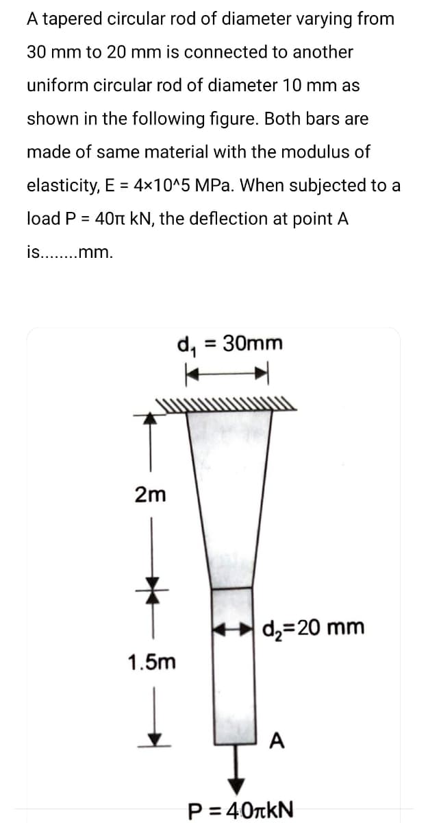 A tapered circular rod of diameter varying from
30 mm to 20 mm is connected to another
uniform circular rod of diameter 10 mm as
shown in the following figure. Both bars are
made of same material with the modulus of
elasticity, E = 4x10^5 MPa. When subjected to a
load P = 40 kN, the deflection at point A
is........mm.
2m
d₁
1.5m
= 30mm
d₂=20 mm
A
P = 40TKN