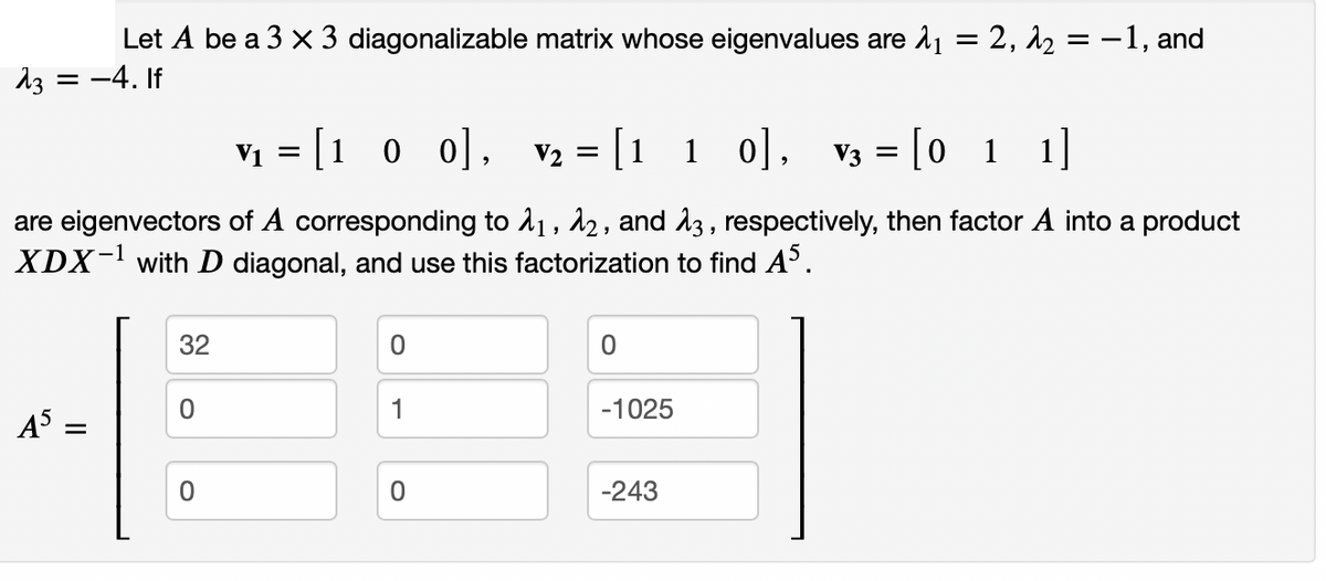 Let A be a 3 x 3 diagonalizable matrix whose eigenvalues are 1 = 2, 12 = -1, and
13 = -4. If
Vị = [1 0 0], V2 = [1 1 0], V3 = [0 1 1]
are eigenvectors of A corresponding to 11, 12, and 13 , respectively, then factor A into a product
XDX- with D diagonal, and use this factorization to find A°.
32
1
-1025
A =
-243
