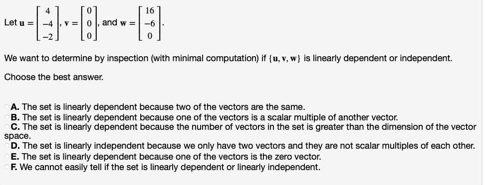 16
Let u =
-4 , v =
and w =
-6
-2
We want to determine by inspection (with minimal computation) if {u, v, w} is linearly dependent or independent.
Choose the best answer.
A. The set is linearly dependent because two of the vectors are the same.
B. The set is linearly dependent because one of the vectors is a scalar multiple of another vector.
C. The set is linearly dependent because the number of vectors in the set is greater than the dimension of the vector
space.
D. The set is linearly independent because we only have two vectors and they are not scalar multiples of each other.
E. The set is linearly dependent because one of the vectors is the zero vector.
F. We cannot easily tell if the set is linearly dependent or linearly independent.
