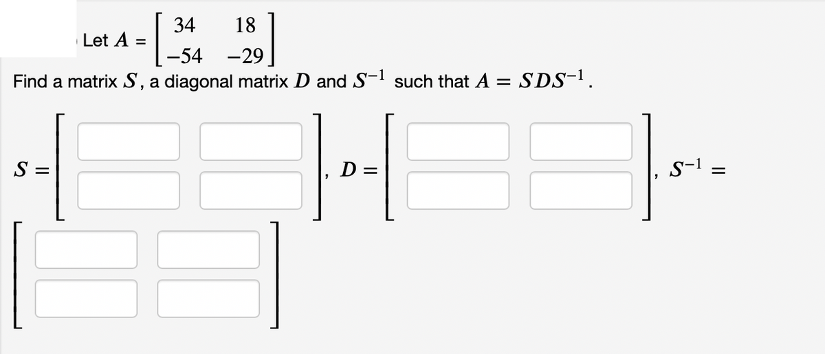 34
18
Let A =
-54 -29
Find a matrix S, a diagonal matrix D and S-l such that A = SDS-1.
S =
D =
s-1
