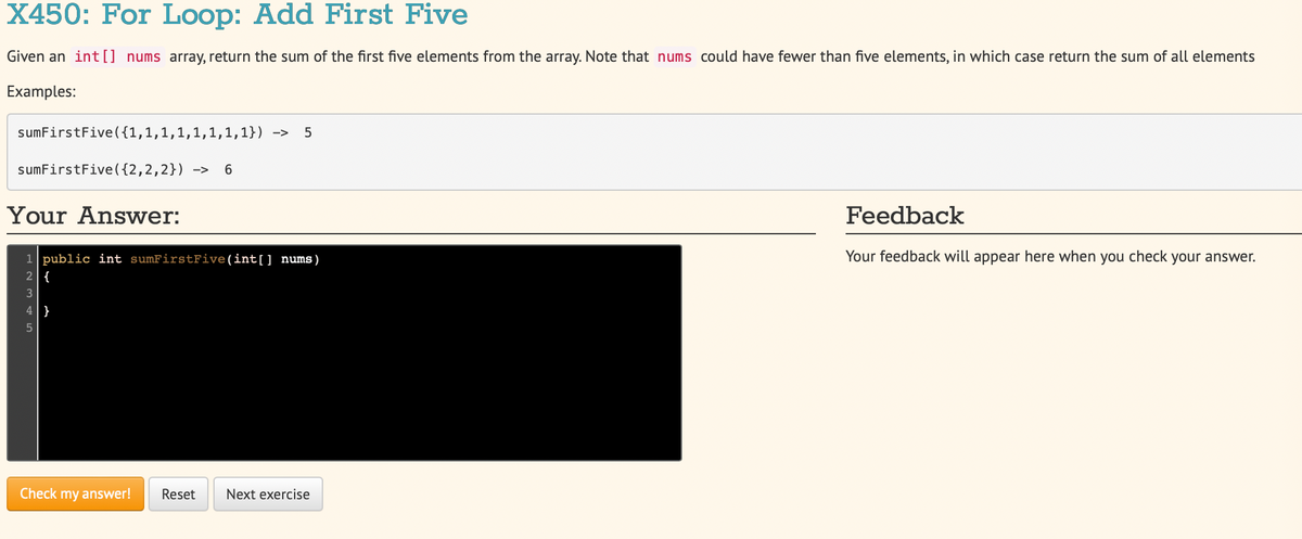 X450: For Loop: Add First Five
Given an int[] nums array, return the sum of the first five elements from the array. Note that nums could have fewer than five elements, in which case return the sum of all elements
Examples:
sumFirstFive({1,1,1,1,1,1,1,1}) ->
sumFirstFive({2,2,2}) ->
Your Answer:
Feedback
Your feedback will appear here when you check your answer.
1 public int sumFirstFive(int[] nums)
2 {
3
Check my answer!
Reset
Next exercise
