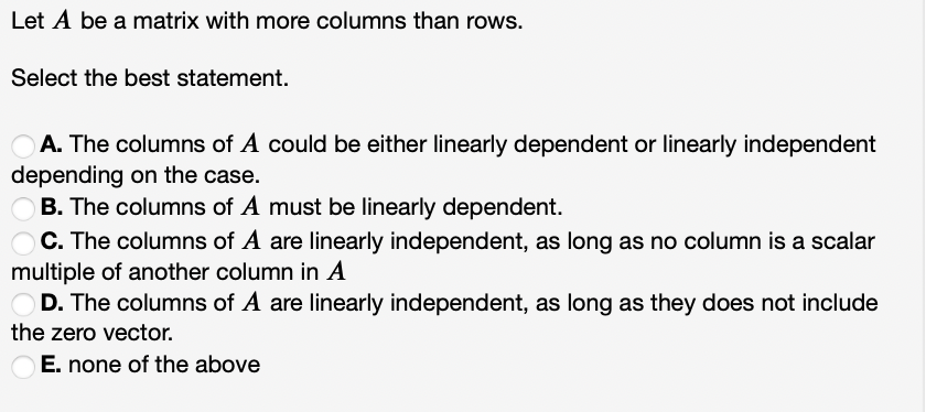 Let A be a matrix with more columns than rows.
Select the best statement.
A. The columns of A could be either linearly dependent or linearly independent
depending on the case.
B. The columns of A must be linearly dependent.
C. The columns of A are linearly independent, as long as no column is a scalar
multiple of another column in A
D. The columns of A are linearly independent, as long as they does not include
the zero vector.
E. none of the above
