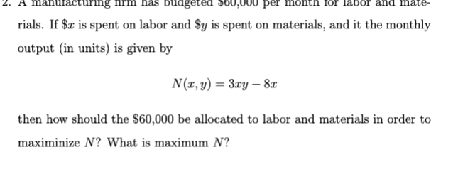 nufacturing
budgeted $60,000 per mon for lat
rials. If $x is spent on labor and Sy is spent on materials, and it the monthly
output (in units) is given by
N(x, y) = 3xy - 8x
then how should the $60,000 be allocated to labor and materials in order to
maximinize N? What is maximum N?