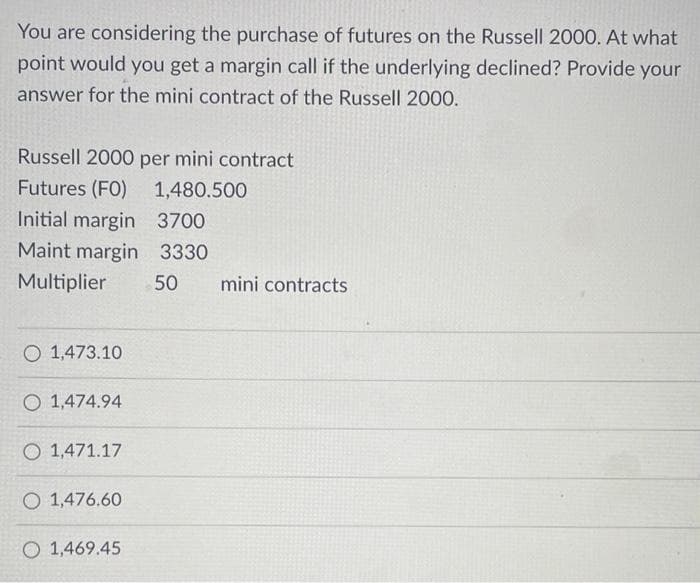 You are considering the purchase of futures on the Russell 2000. At what
point would you get a margin call if the underlying declined? Provide your
answer for the mini contract of the Russell 2000.
Russell 2000 per mini contract
Futures (FO)
1,480.500
Initial margin
3700
Maint margin 3330
Multiplier
O 1,473.10
O 1,474.94
1,471.17
O 1,476.60
O 1,469.45
50 mini contracts