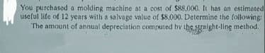 You purchased a molding machine at a cost of $88,000. It has an estimated
useful life of 12 years with a salvage value of $8,000. Determine the following:
The amount of annual depreciation computed by the straight-line method.