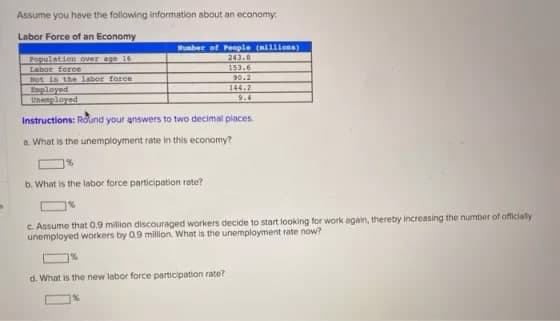 s
Assume you have the following information about an economy:
Labor Force of an Economy
Sumber of People (nillions)
243.8
153.6
90.2
144.2
Population over age 16
Labor force
Not in the labor force
Employed
Unemployed
Instructions: Round your answers to two decimal places
a. What is the unemployment rate in this economy?
b. What is the labor force participation rate?
c. Assume that 0.9 million discouraged workers decide to start looking for work again, thereby increasing the number of officially
unemployed workers by 0.9 million. What is the unemployment rate now?
d. What is the new labor force participation rate?