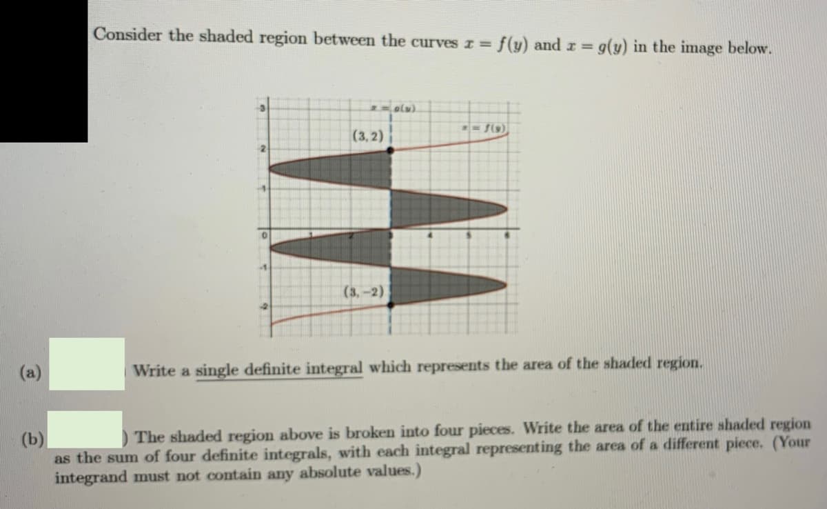 Consider the shaded region between the curves r =
f(y) and r g(y) in the image below.
%3D
-3
(3,2)
-2
-1
(3,-2)
(a)
Write a single definite integral which represents the area of the shaded region.
) The shaded region above is broken into four pieces. Write the area of the entire shaded region
(b)
as the sum of four definite integrals, with each integral representing the area of a different piece. (Your
integrand must not contain any absolute values.)
