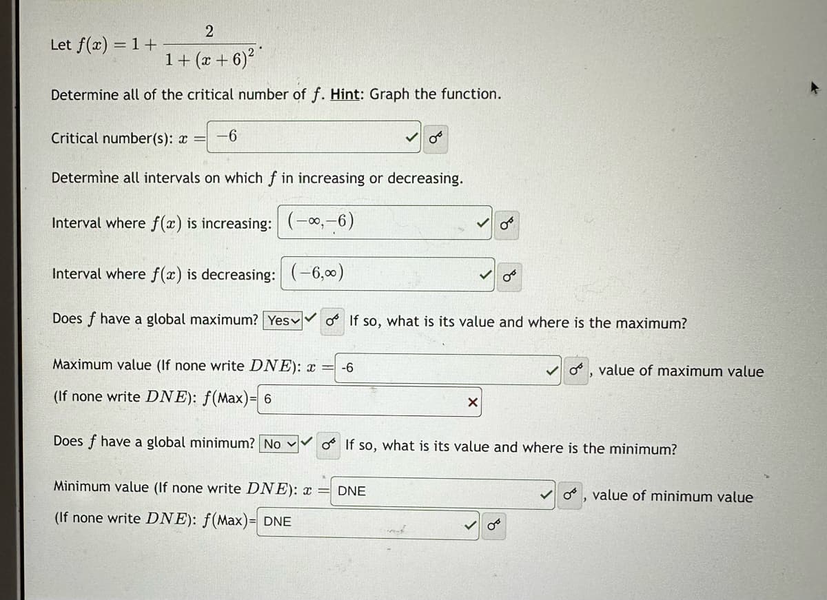 2
1 + (x+6) ²*
Determine all of the critical number of f. Hint: Graph the function.
Let f(x) = 1 +
Critical number(s): x = -6
Determine all intervals on which f in increasing or decreasing.
Interval where f(x) is increasing: (-∞,-6)
Interval where f(x) is decreasing: (-6,∞)
Does f have a global maximum? Yes o If so, what is its value and where is the maximum?
OT
Maximum value (If none write DNE): x = -6
(If none write DNE): f(Max)= 6
Does f have a global minimum? No ✓o If so, what is its value and where is the minimum?
Minimum value (If none write DNE): x = DNE
(If none write DNE): f(Max)= DNE
X
OF
✓o, value of maximum value
✓0
value of minimum value