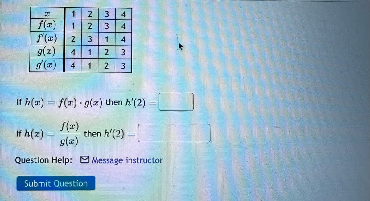 B
3 4
f(x)
3
4
f'(x) 2 3
1
4
g(x)
4
2 3
g'(x) 4 1 2 3
1
22
1
If h(x) =
ليا | ف
mlm
If h(x) = f(x) · g(x) then h'(2):
f(x)
g(x)
Question Help: Message instructor
then h'(2) =
Submit Question
=