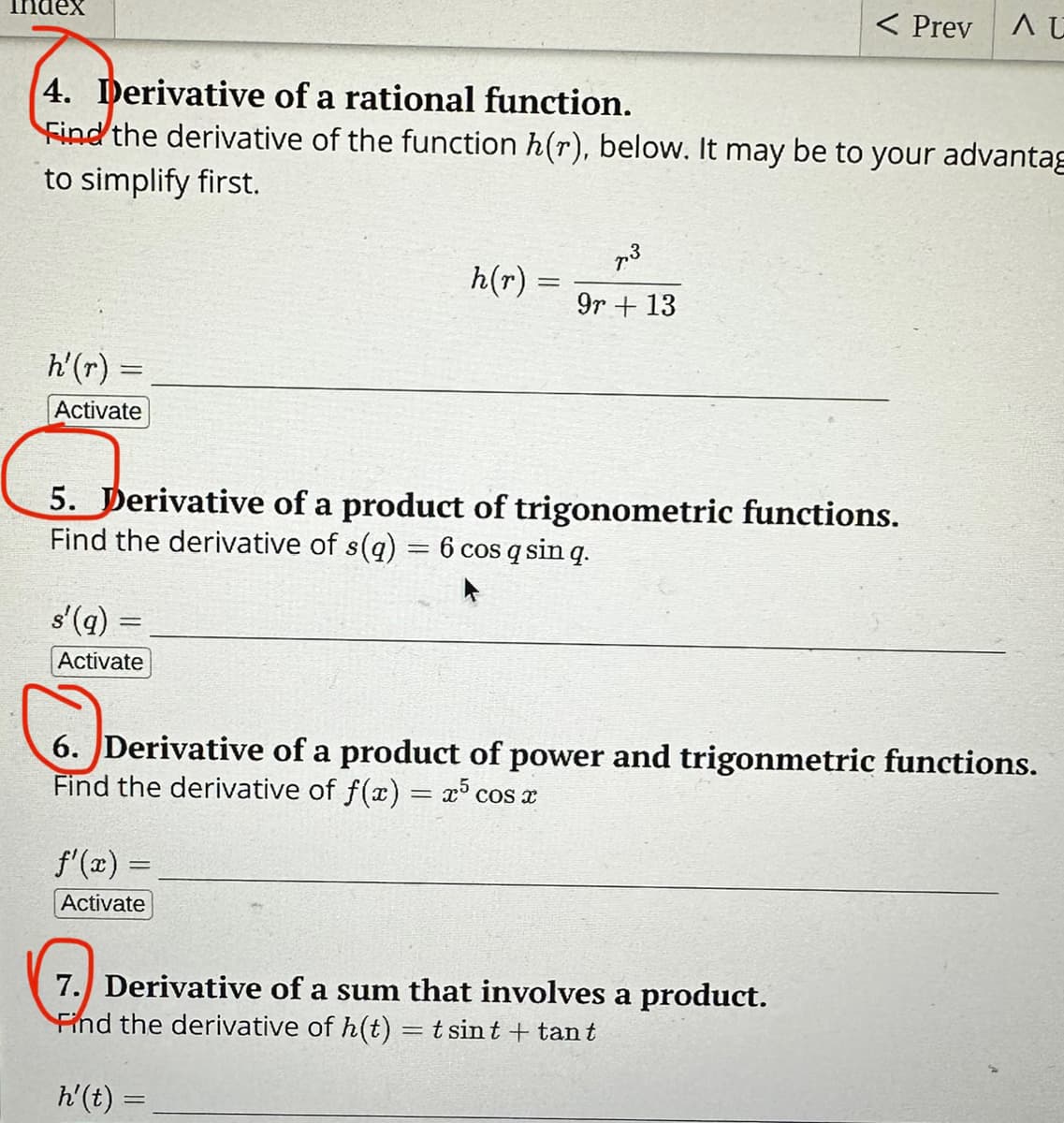 h'(r) =
Activate
4. Derivative of a rational function.
Find the derivative of the function h(r), below. It may be to your advantag
to simplify first.
s'(q) =
Activate
=
h(r) =
=
5. Derivative of a product of trigonometric functions.
Find the derivative of s(q) = 6 cos q sin q.
f'(x) =
Activate
7.3
9r+ 13
< Prev
AU
6. Derivative of a product of power and trigonmetric functions.
Find the derivative of f(x) = x³ cos x
7. Derivative of a sum that involves a product.
Find the derivative of h(t) = tsint + tant
h'(t) =