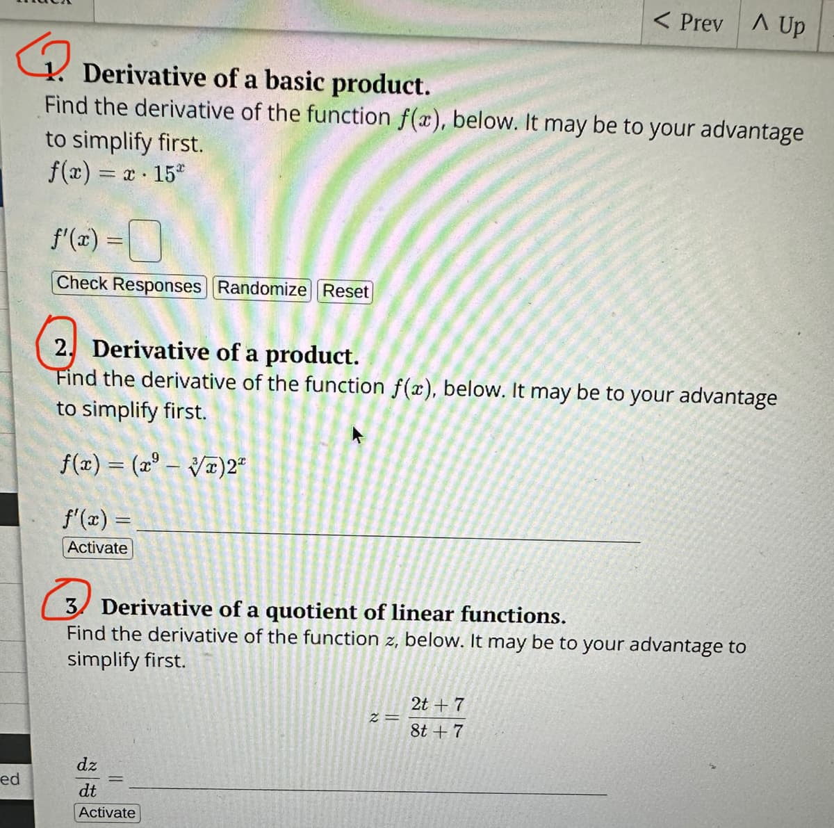 ed
1. Derivative of a basic product.
Find the derivative of the function f(x), below. It may be to your advantage
to simplify first.
f(x) = x 152
●
=
Check Responses Randomize Reset
2. Derivative of a product.
Find the derivative of the function f(x), below. It may be to your advantage
to simplify first.
f(x) = (³-√)2²
f'(x) =
Activate
3 Derivative of a quotient of linear functions.
Find the derivative of the function z, below. It may be to your advantage to
simplify first.
dz
dt
Activate
< Prev A Up
||
2=
2t + 7
8t + 7