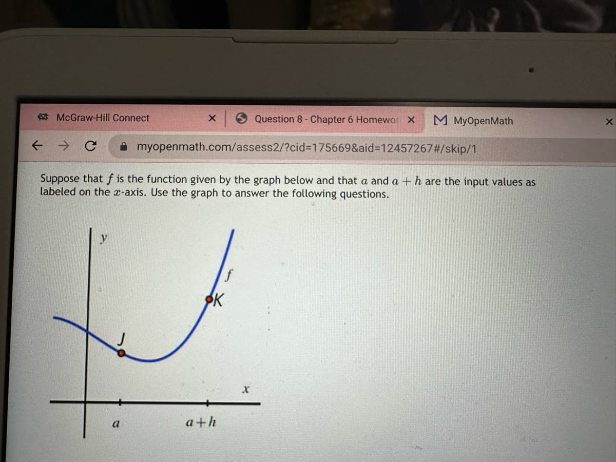 McGraw-Hill Connect
C
X
a
myopenmath.com/assess2/?cid=175669&aid=12457267#/skip/1
Suppose that f is the function given by the graph below and that a and a + h are the input values as
labeled on the x-axis. Use the graph to answer the following questions.
ФК
a+h
Question 8 - Chapter 6 Homewor X
f
M MyOpenMath
X
X