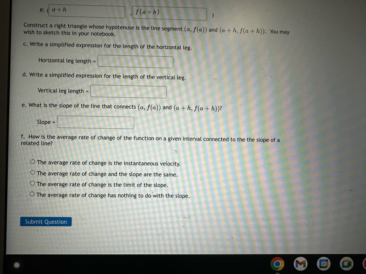 K: (a+h
f(a+h)
Construct a right triangle whose hypotenuse is the line segment (a, f(a)) and (a + h, f(a+h)). You may
wish to sketch this in your notebook.
c. Write a simplified expression for the length of the horizontal leg.
Horizontal leg length =
d. Write a simplified expression for the length of the vertical leg.
Vertical leg length =
e. What is the slope of the line that connects (a, f(a)) and (a + h, f(a+h))?
Slope =
f. How is the average rate of change of the function on a given interval connected to the the slope of a
related line?
O The average rate of change is the instantaneous velocity.
O The average rate of change and the slope are the same.
O The average rate of change is the limit of the slope.
O The average rate of change has nothing to do with the slope.
Submit Question
31