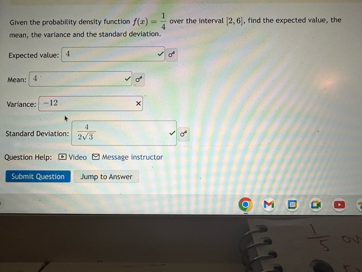 1
Given the probability density function f(x) over the interval [2, 6], find the expected value, the
mean, the variance and the standard deviation.
Expected value: 4
Mean: 4
Variance: -12
Standard Deviation:
4
2√3
X
Question Help: Video Message instructor
Submit Question Jump to Answer
OF
OT
3
G
31
t