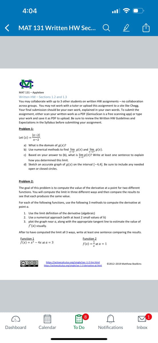 4:04
MAT 131 Written HW Sec...
M
MAT 131-Applebee
Written HW-Sections 1.2 and 1.3
You may collaborate with up to 3 other students on written HW assignments -no collaboration
across groups. You may not work with a tutor or upload this assignment to a site like Chegg.
Your final submission should be your own work, explained in your own words. To submit the
assignment, either scan your written work as a PDF (GeniusScan is a free scanning app) or type
your work and save it as PDF to upload. Be sure to review the Written HW Guidelines and
Expectations in the Syllabus before submitting your assignment.
Problem 1:
Let (x) =
|x-21
x-2
a) What is the domain of g(x)?
b) Use numerical methods to find lim g(x) and lim g(x).
c) Based on your answer to (b), what is lim g(x)? Write at least one sentence to explain
how you determined this limit.
d) Sketch an accurate graph of g(x) on the interval [-4,4]. Be sure to include any needed
open or closed circles.
Problem 2:
The goal of this problem is to compute the value of the derivative at a point for two different
functions. You will compute the limit in three different ways and then compare the results to
see that each produces the same value.
For each of the following functions, use the following 3 methods to compute the derivative at
point a.
Dashboard
1. Use the limit definition of the derivative (algebraic)
2. Use a numerical approach (with at least 2 small values of h)
3. plot the graph near a, along with the appropriate tangent line to estimate the value of
f'(a) visually.
After to have computed the limit all 3 ways, write at least one sentence comparing the results.
Function 1
Function 2
f(x) == at a = 1
f(x) = x² - 4x at a = 3
а
BY SA
https://activecalculus.org/single/sec-1-2-lim.html
https://activecalculus.org/single/sec-1-3-derivative-pt.html
Calendar
8
To Do
©2012-2019 Matthew Boelkins
A
Notifications
1
Inbox