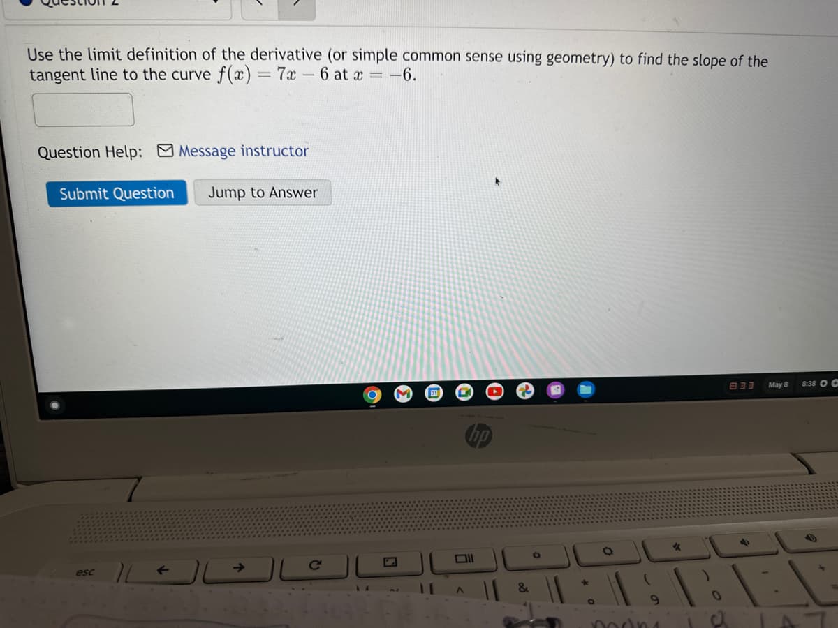 Use the limit definition of the derivative (or simple common sense using geometry) to find the slope of the
tangent line to the curve f(x) = 7x-6 at x = -6.
Question Help: Message instructor
Submit Question Jump to Answer
esc
L
O
17
A
&
O
O
modn
*
833
4
May 8
8:38 OC
L