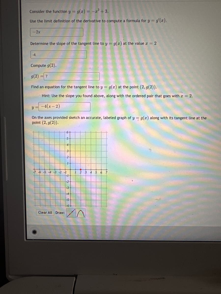 Consider the function y = g(x) = -x² +3.
Use the limit definition of the derivative to compute a formula for y = g'(x).
-2x
Determine the slope of the tangent line to y = g(x) at the value x = 2
-4
Compute g(2).
g(2) = 7
Find an equation for the tangent line to y = g(x) at the point (2, g(2)).
Hint: Use the slope you found above, along with the ordered pair that goes with a = 2.
y = -4(x-2)
On the axes provided sketch an accurate, labeled graph of y = g(x) along with its tangent line at the
point (2, g(2)).
6
5
Clear All Draw:
-7 -6 -5 -4 -3 -2 -1
4
3
2
1
-2
-3-
-4
-5
1 2 3 4 5 6