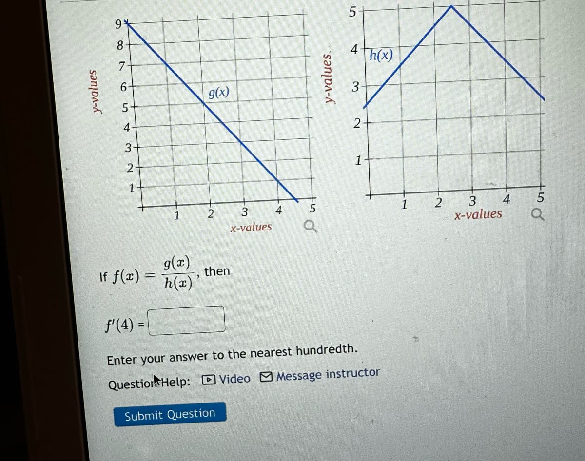 y-values
19*
8
7
6
5-
4
3-
2
1
If f(x) =
f'(4) =
1
g(x)
h(x)'
g(x)
2
3
x-values
then
Submit Question
4
to d
5
y-values.
Q
5-
4
3
N
1
h(x)
Enter your answer to the nearest hundredth.
Question Help: Video Message instructor
1 2
3
x-values
4
Out