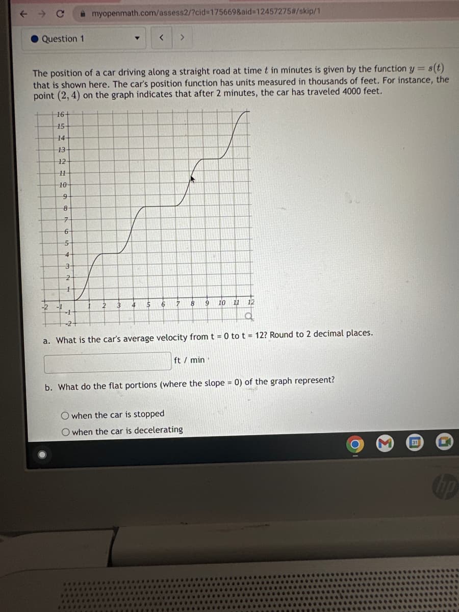 ← → C
Question 1
-2
16+
15-
14-
13
12
11
10
The position of a car driving along a straight road at time t in minutes is given by the function y = s(t)
that is shown here. The car's position function has units measured in thousands of feet. For instance, the
point (2,4) on the graph indicates that after 2 minutes, the car has traveled 4000 feet.
9
8
7
6
5
4
3-
2
1
myopenmath.com/assess2/?cid=175669&aid=12457275#/skip/1
-1
2
▼
3
4
< >
5
6
7
8
O when the car is stopped
O when the car is decelerating
EMT
9
10
11
12
-1
-2+
a
a. What is the car's average velocity from t = 0 to t = 12? Round to 2 decimal places.
ft / min
b. What do the flat portions (where the slope = 0) of the graph represent?
C
31
L