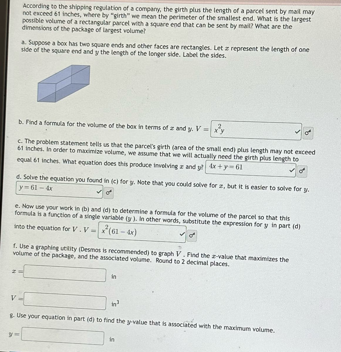 According to the shipping regulation of a company, the girth plus the length of a parcel sent by mail may
not exceed 61 inches, where by "girth" we mean the perimeter of the smallest end. What is the largest
possible volume of a rectangular parcel with a square end that can be sent by mail? What are the
dimensions of the package of largest volume?
a. Suppose a box has two square ends and other faces are rectangles. Let a represent the length of one
side of the square end and y the length of the longer side. Label the sides.
b. Find a formula for the volume of the box in terms of x and y. V
V
c. The problem statement tells us that the parcel's girth (area of the small end) plus length may not exceed
61 inches. In order to maximize volume, we assume that we will actually need the girth plus length to
equal 61 inches. What equation does this produce involving and y? 4x + y = 61
d. Solve the equation you found in (c) for y. Note that you could solve for æ, but it is easier to solve for y.
y=61-4x
e. Now use your work in (b) and (d) to determine a formula for the volume of the parcel so that this
formula is a function of a single variable (y ). In other words, substitute the expression for y in part (d)
into the equation for V. V = x² (61 − 4x)
x=
f. Use a graphing utility (Desmos is recommended) to graph V. Find the x-value that maximizes the
volume of the package, and the associated volume. Round to 2 decimal places.
y =
2
x y
in
in ³
08
g. Use your equation in part (d) to find the y-value that is associated with the maximum volume.
in
O
OF