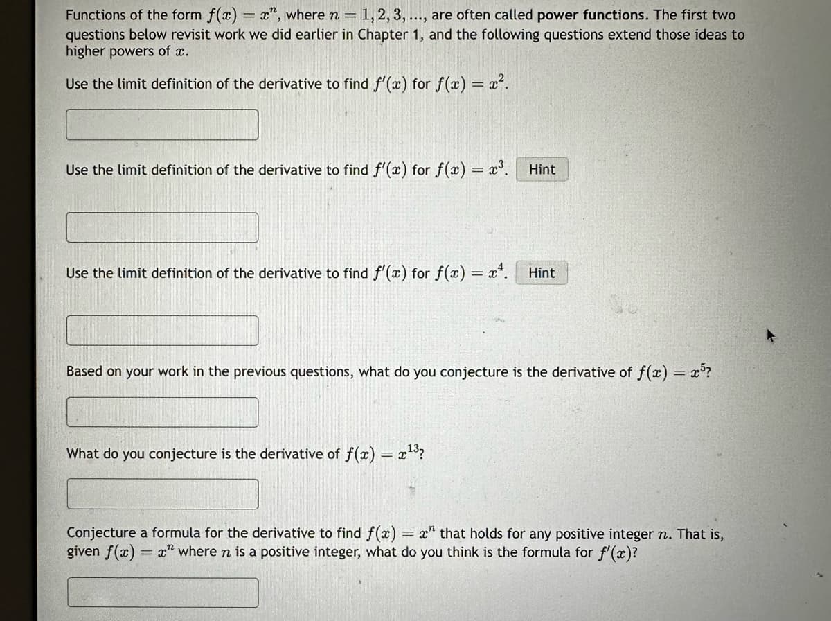 Functions of the form f(x) = x", where n = 1, 2, 3, ..., are often called power functions. The first two
questions below revisit work we did earlier in Chapter 1, and the following questions extend those ideas to
higher powers of x.
Use the limit definition of the derivative to find f'(x) for f(x) = x².
Use the limit definition of the derivative to find f'(x) for f(x) = x³.
Use the limit definition of the derivative to find f'(x) for f(x) = x².
Hint
What do you conjecture is the derivative of f(x) = x¹³?
Hint
Based on your work in the previous questions, what do you conjecture is the derivative of f(x) = x³?
Conjecture a formula for the derivative to find f(x) = x" that holds for any positive integer n. That is,
given f(x)=x" where n is a positive integer, what do you think is the formula for f'(x)?