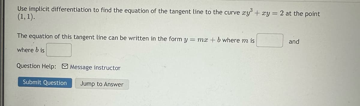 Use implicit differentiation to find the equation of the tangent line to the curve xy³ + xy = 2 at the point
(1, 1).
The equation of this tangent line can be written in the form y = mx + b where m is
where b is
Question Help: Message instructor
Submit Question Jump to Answer
and