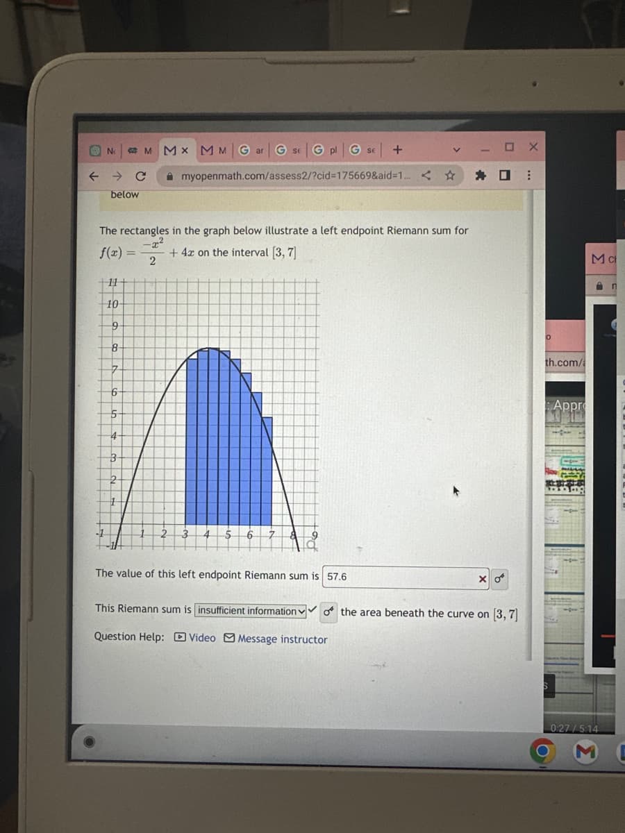 No
→ C
below
+11
10
MMX MM Gar G SEG pl G SE +
myopenmath.com/assess2/?cid=175669&aid=1..
The rectangles in the graph below illustrate a left endpoint Riemann sum for
-x²
f(x) = + 4x on the interval [3, 7]
2
9
8
7
6
5
4
3-
2
1
1
2 3 4 5 6 7
V
The value of this left endpoint Riemann sum is 57.6
M-Ox
OX
☐ ⠀
X 0
This Riemann sum is insufficient information of the area beneath the curve on [3, 7]
Question Help: Video Message instructor
O
th.com/a
Appro
117
Mc
0:27/5:14
n
ME