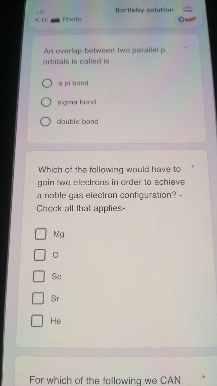 Bartleby solution
KH: Photo
An overlap between two parallel p
orbitals is called is
a pi bond
sigma bond
double bond
Which of the following would have to
gain two electrons in order to achieve
a noble gas electron configuration? -
Check all that applies-
Mg
Se
Sr
Не
For which of the following we CAN
