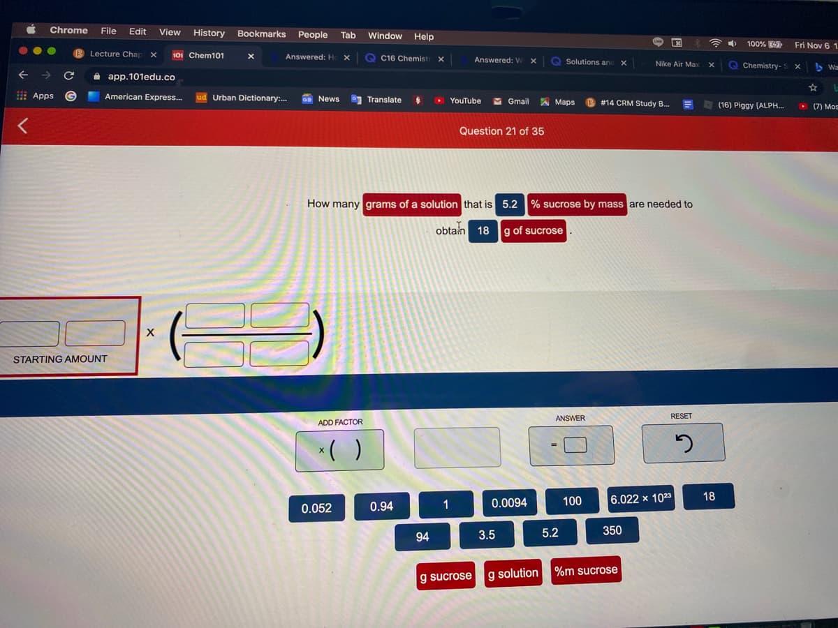 Chrome
File
Edit
View
History
Bookmarks
People
Tab
Window
Help
100%
Fri Nov 6 1
Lecture Chap
101 Chem101
Answered: H
Q C16 Chemist
Answered: W
Solutions anc
O Chemistry-
Nike Air Max
S Wa
A app.101edu.co
: Apps
American Express..
Urban Dictionary:.
E News
3 Translate
M Gmail
YouTube
A Maps
B #14 CRM Study B..
E (16) Piggy (ALPH..
(7) Mos
Question 21 of 35
How many grams of a solution that is 5.2
% sucrose by mass are needed to
obtan 18
g of sucrose
STARTING AMOUNT
ANSWER
RESET
ADD FACTOR
( )
100
6.022 x 1023
18
0.052
0.94
1
0.0094
3.5
5.2
350
94
g sucrose
g solution
%m sucrose
