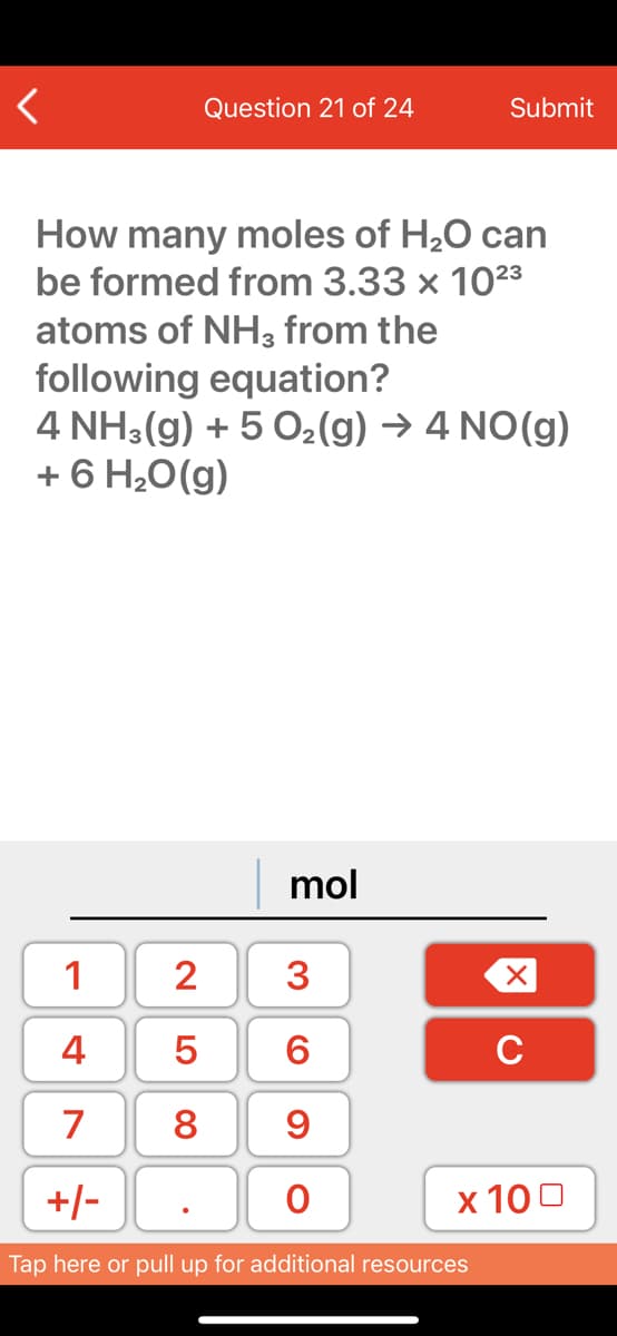 Question 21 of 24
Submit
How many moles of H,0 can
be formed from 3.33 x 1023
atoms of NH3 from the
following equation?
4 NH3(g) + 5 O2(g) → 4 NO(g)
+ 6 H20(g)
mol
1
2
4
C
7
8
9
+/-
х 100
Tap here or pull up for additional resources
3.
