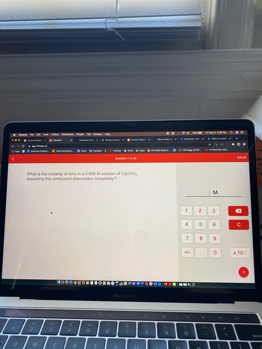 100% Fri Nov 6 2:09 PM
Q O E
Chrome File Edit View History Bookmarks People Tab Window Help
oi Chem101
e Phone 12 and
iP x
Solved: What is
Nike Air Max 27 x Q Chemistry- Sok x
b Water is a polar x
+
B Lecture Chapter x
x
...
Answered: How X
a app.101edu.co
ud Urban Dictionary. News Translate
a (16) Piggy (ALPH.
O (7) Most Epic Batt.
her
Apps e E
American Express.
O YouTube Gmail A Maps
#14 CRM Study B.
拼
Question 17 of 35
Submit
What is the molarity of ions in a 0.859 M solution of Ca(OH)2
assuming the compound dissociates completely?
| M
1
4
C
7
8
+/-
x 100
MacBook Pro
Q Search Bing
%24
%
&
3
4.
6.
7.
9
delete
W
E
T.
Y
2.

