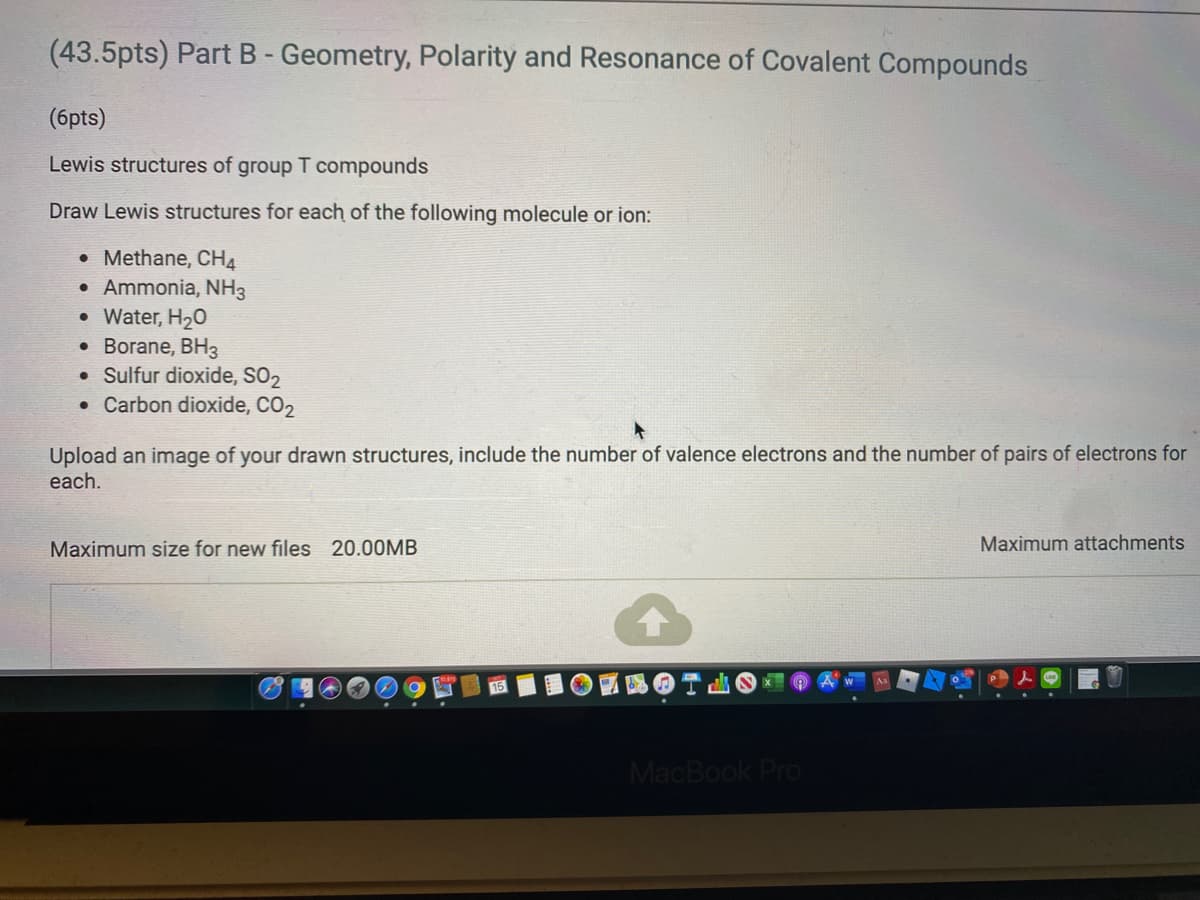 (43.5pts) Part B - Geometry, Polarity and Resonance of Covalent Compounds
(6pts)
Lewis structures of group T compounds
Draw Lewis structures for each of the following molecule or ion:
• Methane, CH4
Ammonia, NH3
Water, H20
• Borane, BH3
• Sulfur dioxide, SO2
• Carbon dioxide, CO2
Upload an image of your drawn structures, include the number of valence electrons and the number of pairs of electrons for
each.
Maximum size for new files 20.00MB
Maximum attachments
MacBook Pro
