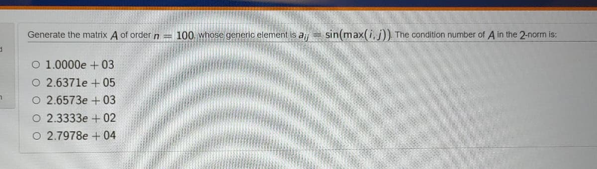 Generate the matrix A of order n = 100, whose generic element is aji=
sin(max(i, j)) The condition number of A in the 2-norm is:
O 1.0000e +03
O 2.6371e + 05
О 2.6573е + 03
O 2.3333e + 02
O 2.7978e + 04
