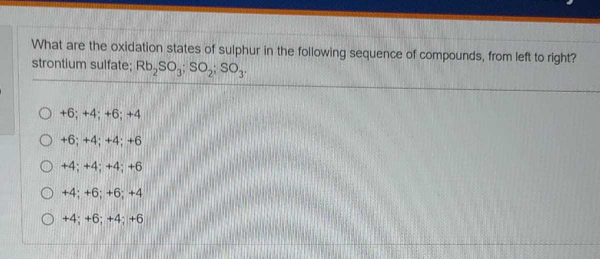 What are the oxidation states of sulphur in the following sequence of compounds, from left to right?
strontium sulfate; Rb,SO, SO, SO,.
O +6; +4; +6; +4
O +6; +4; +4; +6
O +4; +4; +4; +6
O +4; +6; +6; +4
O +4; +6; +4;-6
