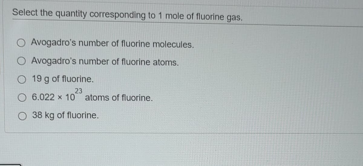 Select the quantity corresponding to 1 mole of fluorine gas.
O Avogadro's number of fluorine molecules.
O Avogadro's number of fluorine atoms.
O 19 g of fluorine.
23
6.022 x 10 atoms of fluorine.
38 kg of fluorine.
