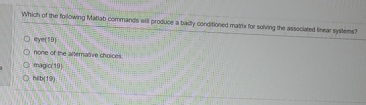 Which of the following Matlab commands will produce a badly conditioned matrix for solving the associated linear systems?
O eye(19)
O none of the alternative choices.
O magic(19)
O, hilb(19)
