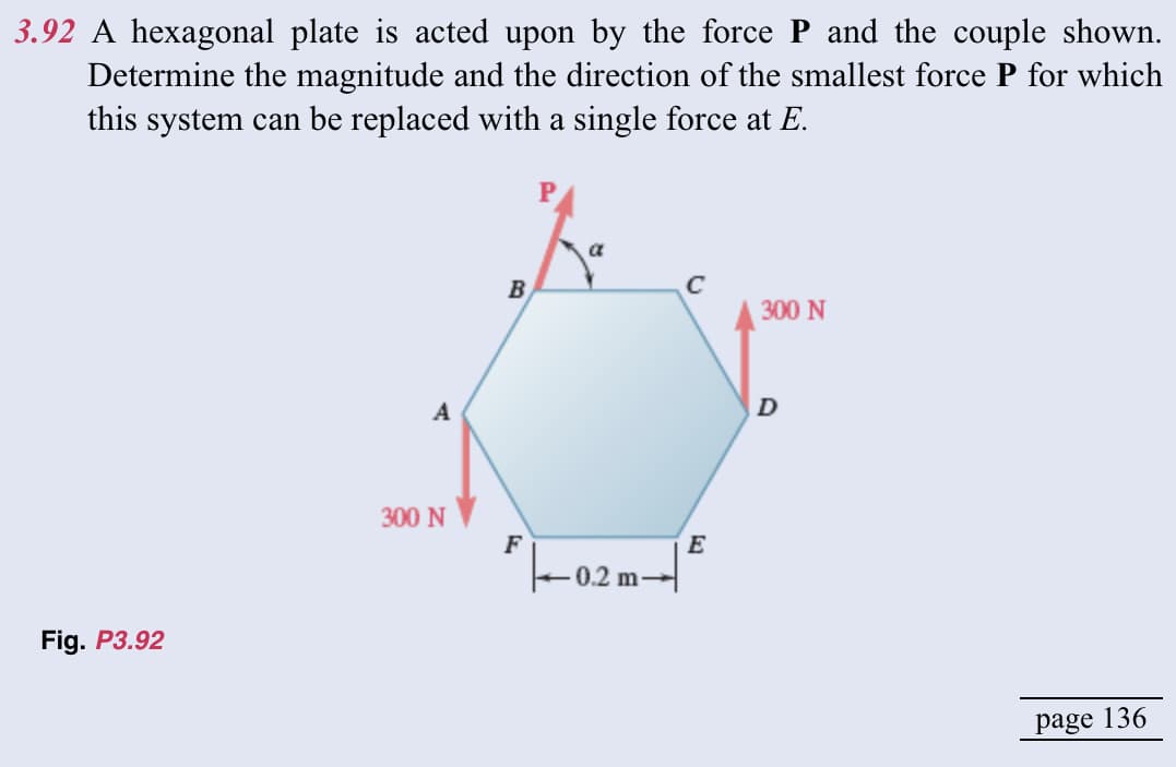 3.92 A hexagonal plate is acted upon by the force P and the couple shown.
Determine the magnitude and the direction of the smallest force P for which
this system can be replaced with a single force at E.
Fig. P3.92
A
300 N
B
F
a
0.2
C
E
300 N
D
page 136