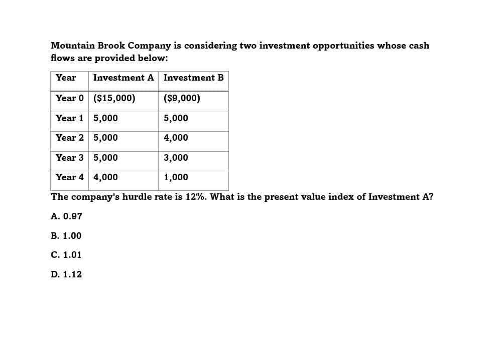 Mountain Brook Company is considering two investment opportunities whose cash
flows are provided below:
Investment A Investment B
Year
Year 0 ($15,000)
($9,000)
Year 1 5,000
5,000
Year 2 5,000
4,000
Year 3 5,000
3,000
Year 4 4,000
1,000
The company's hurdle rate is 12%. What is the present value index of Investment A?
A. 0.97
B. 1.00
C. 1.01
D. 1.12