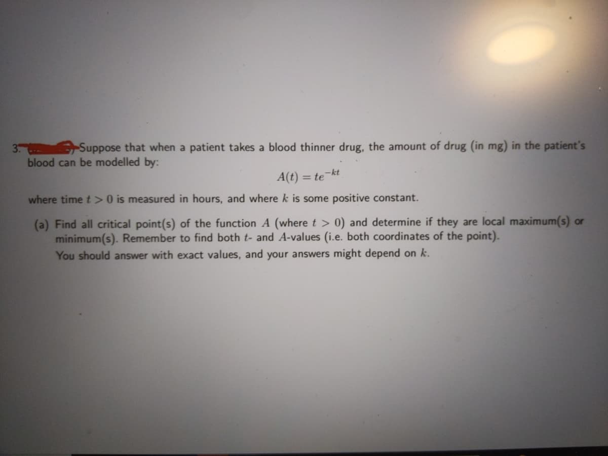 Suppose that when a patient takes a blood thinner drug, the amount of drug (in mg) in the patient's
blood can be modelled by:
A(t) = te-kt
%3D
where time t > 0 is measured in hours, and where k is some positive constant.
(a) Find all critical point(s) of the function A (where t > 0) and determine if they are local maximum(s) or
minimum(s). Remember to find both t- and A-values (i.e. both coordinates of the point).
You should answer with exact values, and your answers might depend on k.
