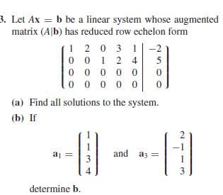 3. Let Ax = b be a linear system whose augmented
matrix (A|b) has reduced row echelon form
1 2 0 3 1 |-2
0 0 1 2 4
0 0 0 0 0
(a) Find all solutions to the system.
(b) If
2
and az =
3
3
determine b.
