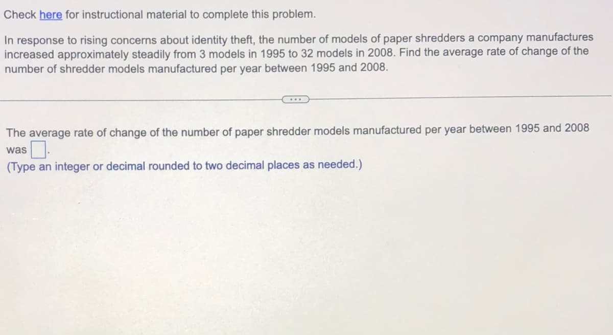 Check here for instructional material to complete this problem.
In response to rising concerns about identity theft, the number of models of paper shredders a company manufactures
increased approximately steadily from 3 models in 1995 to 32 models in 2008. Find the average rate of change of the
number of shredder models manufactured per year between 1995 and 2008.
The average rate of change of the number of paper shredder models manufactured per year between 1995 and 2008
was
(Type an integer or decimal rounded to two decimal places as needed.)