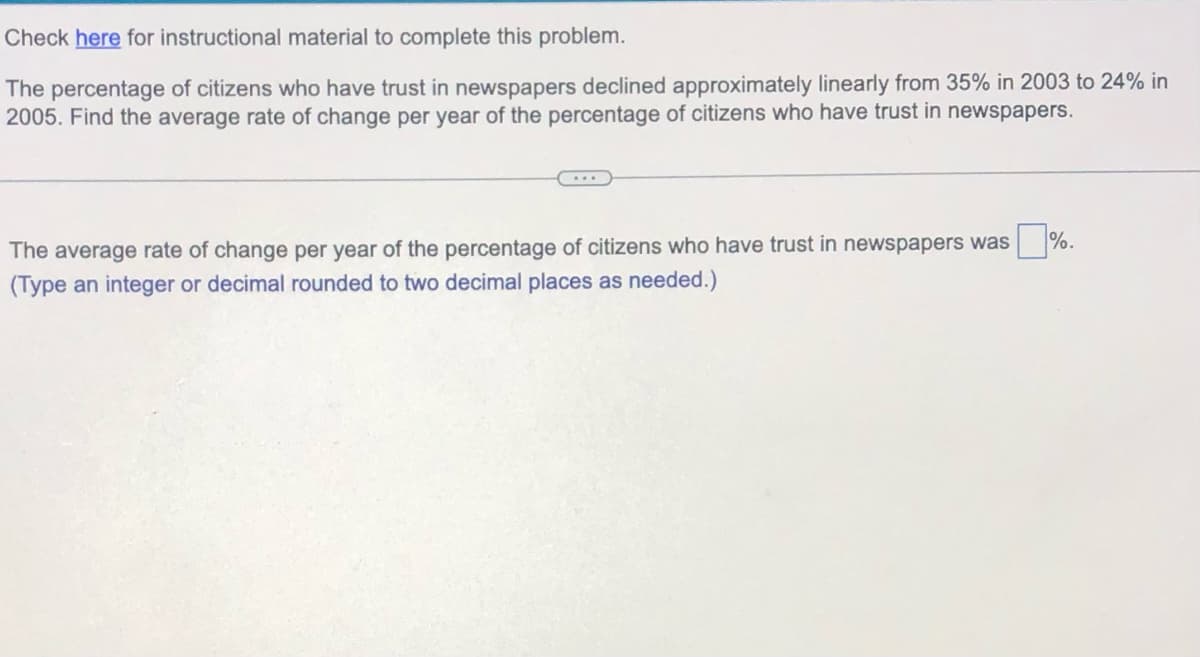 Check here for instructional material to complete this problem.
The percentage of citizens who have trust in newspapers declined approximately linearly from 35% in 2003 to 24% in
2005. Find the average rate of change per year of the percentage of citizens who have trust in newspapers.
The average rate of change per year of the percentage of citizens who have trust in newspapers was
(Type an integer or decimal rounded to two decimal places as needed.)
%.