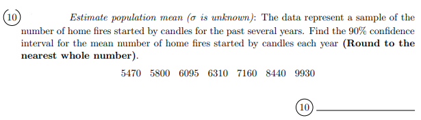 Estimate population mean (o is unknown): The data represent a sample of the
number of home fires started by candles for the past several years. Find the 90% confidence
interval for the mean number of home fires started by candles each year (Round to the
nearest whole number).
5470 5800 6095 6310 7160 8440 9930
(10
