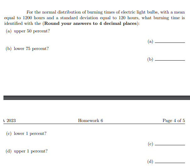 For the normal distribution of burning times of electric light bulbs, with a mean
equal to 1200 hours and a standard deviation equal to 120 hours, what burning time is
identified with the (Round your answers to 4 decimal places):
(a) upper 50 percent?
(a)
(b) lower 75 percent?
(b)
1 2023
Homework 6
Page 4 of 5
(c) lower 1 percent?
(c)
(d) upper 1 percent?
(d)
