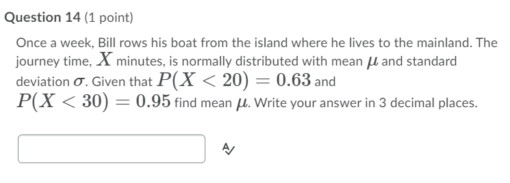 Question 14 (1 point)
Once a week, Bill rows his boat from the island where he lives to the mainland. The
journey time, X minutes, is normally distributed with mean µ and standard
deviation O. Given that P(X < 20) = 0.63 and
P(X < 30) = 0.95 find mean u. Write your answer in 3 decimal places.
