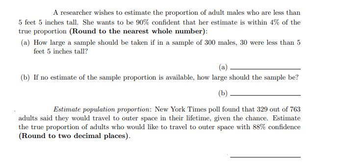 A researcher wishes to estimate the proportion of adult males who are less than
5 feet 5 inches tall. She wants to be 90% confident that her estimate is within 4% of the
true proportion (Round to the nearest whole number):
(a) How large a sample should be taken if in a sample of 300 males, 30 were less than 5
feet 5 inches tall?
(a)
(b) If no estimate of the sample proportion is available, how large should the sample be?
(b)
Estimate population proportion: New York Times poll found that 329 out of 763
adults said they would travel to outer space in their lifetime, given the chance. Estimate
the true proportion of adults who would like to travel to outer space with 88% confidence
(Round to two decimal places).
