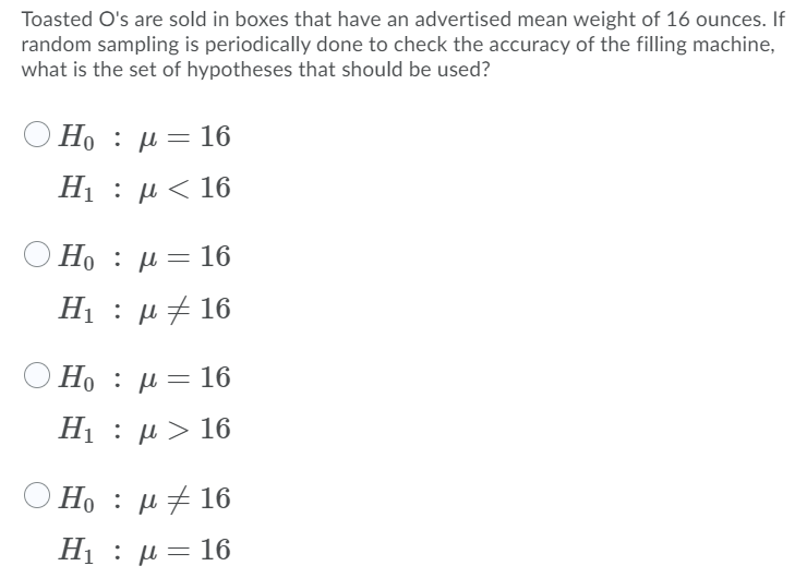 Toasted O's are sold in boxes that have an advertised mean weight of 16 ounces. If
random sampling is periodically done to check the accuracy of the filling machine,
what is the set of hypotheses that should be used?
O Ho : µ = 16
Η : μ 16
Ho : µ= 16
Η : μ 16
Ho : jµ= 16
: μ- 16
Η : μ> 16.
) H : μ 16
Η : μ 16
