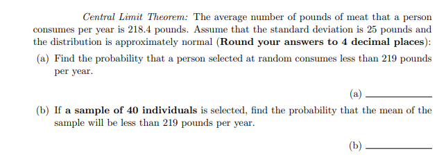 Central Limit Theorem: The average number of pounds of meat that a person
consumes per year is 218.4 pounds. Assume that the standard deviation is 25 pounds and
the distribution is approximately normal (Round your answers to 4 decimal places):
(a) Find the probability that a person selected at random consumes less than 219 pounds
per year.
(b) If a sample of 40 individuals is selected, find the probability that the mean of the
sample will be less than 219 pounds per year.
(b)
