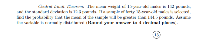 Central Limit Theorem: The mean weight of 15-year-old males is 142 pounds,
and the standard deviation is 12.3 pounds. If a sample of forty 15-year-old males is selected,
find the probability that the mean of the sample will be greater than 144.5 pounds. Assume
the variable is normally distributed (Round your answer to 4 decimal places).
(13)
