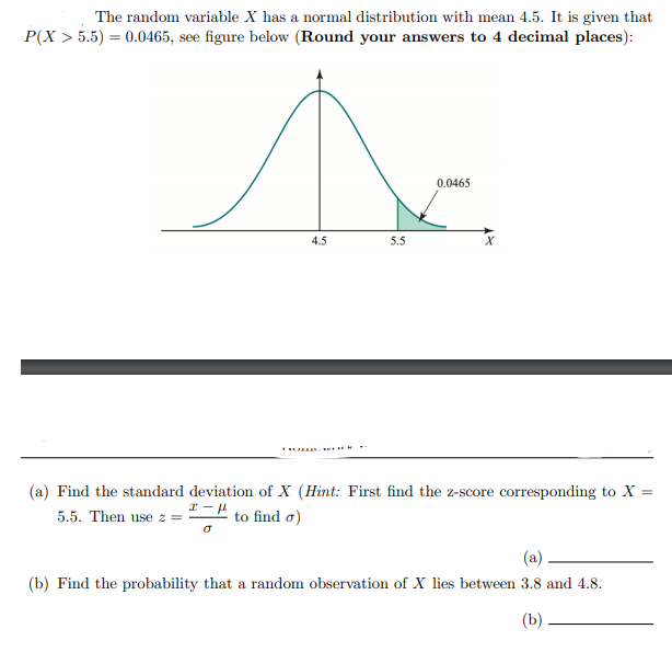 The random variable X has a normal distribution with mean 4.5. It is given that
P(X > 5.5) = 0.0465, see figure below (Round your answers to 4 decimal places):
0.0465
4.5
5.5
(a) Find the standard deviation of X (Hint: First find the z-score corresponding to X
5.5. Then use z =
to find a)
(a)
(b) Find the probability that a random observation of X lies between 3.8 and 4.8.
(b)
